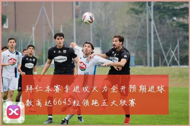 拜仁本赛季进攻火力全开预期进球数高达6645粒领跑五大联赛