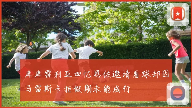 库库雷利亚回忆恩佐邀请看球却因马雷斯卡拒假期未能成行