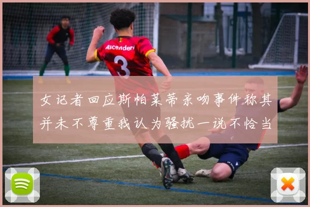 女记者回应斯帕莱蒂亲吻事件称其并未不尊重我认为骚扰一说不恰当