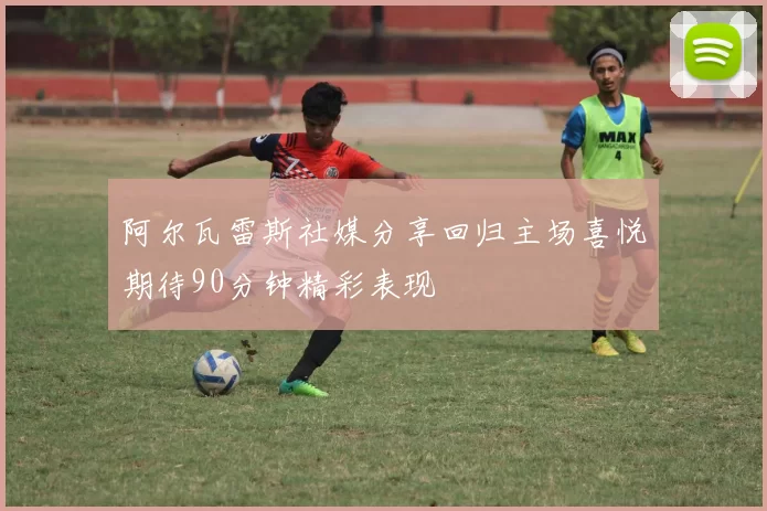 阿尔瓦雷斯社媒分享回归主场喜悦期待90分钟精彩表现