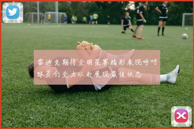 雷迪克期待全明星赛精彩表现呼吁球员们全力以赴展现最佳状态