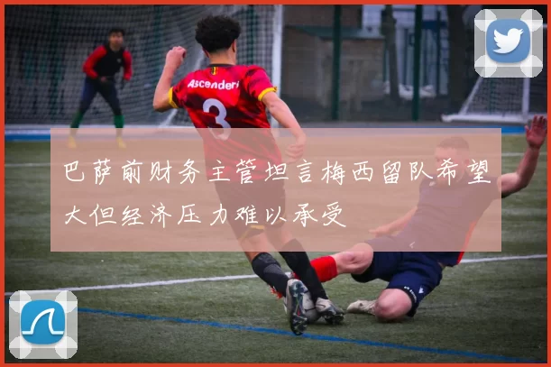 巴萨前财务主管坦言梅西留队希望大但经济压力难以承受