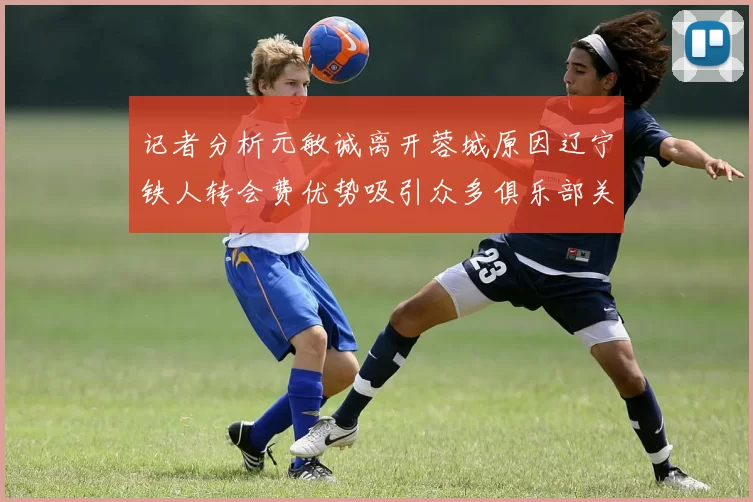 记者分析元敏诚离开蓉城原因辽宁铁人转会费优势吸引众多俱乐部关注