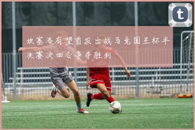 坎塞洛有望首发出战马竞国王杯半决赛次回合争夺胜利