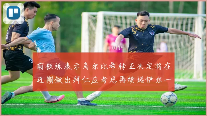 前教练表示乌尔比希转正决定将在近期做出拜仁应考虑再续诺伊尔一年合同