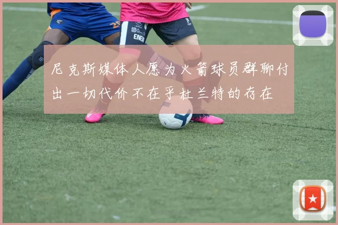 尼克斯媒体人愿为火箭球员群聊付出一切代价不在乎杜兰特的存在