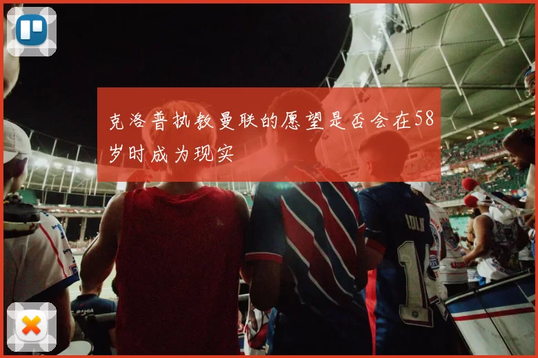 克洛普执教曼联的愿望是否会在58岁时成为现实